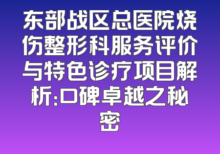 东部战区总医院烧伤整形科服务评价与特色诊疗项目解析：口碑卓越之秘密