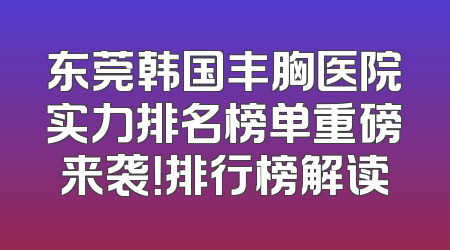 东莞韩国丰胸医院实力排名榜单重磅来袭！排行榜解读