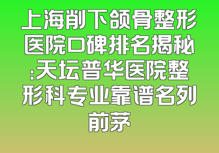上海削下颌骨整形医院口碑排名揭秘：天坛普华医院整形科专业靠谱名列前茅