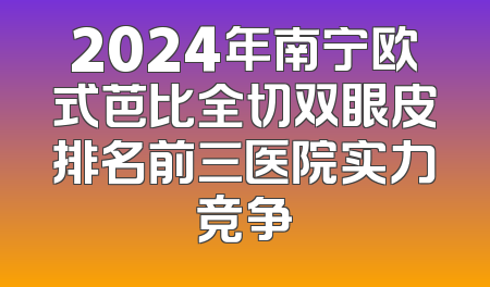 2024年南宁欧式芭比全切双眼皮排名前三医院实力竞争
