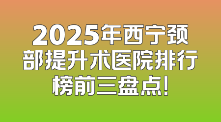2025年西宁颈部提升术医院排行榜前三盘点！