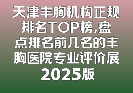 天津丰胸机构正规排名TOP榜，盘点排名前几名的丰胸医院专业评价展 2025版