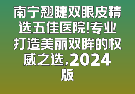 南宁翘睫双眼皮精选五佳医院！专业打造美丽双眸的权威之选，2024版