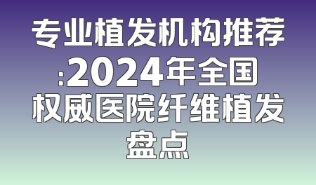 专业植发机构推荐：2024年全国权威医院纤维植发盘点