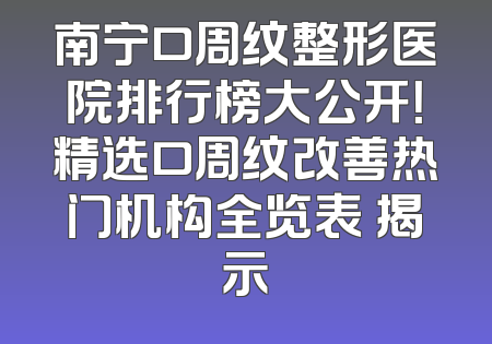 南宁口周纹整形医院排行榜大公开！精选口周纹改善热门机构全览表 揭示