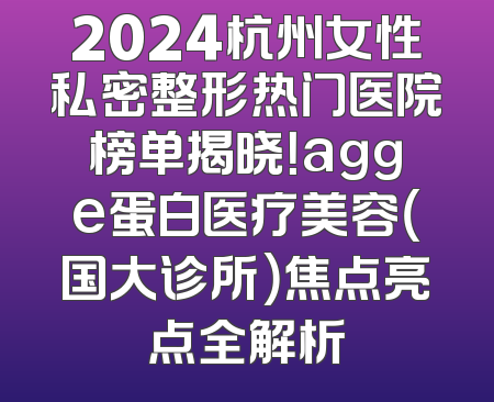 2024杭州女性私密整形热门医院榜单揭晓！agge蛋白医疗美容（国大诊所）焦点亮点全解析