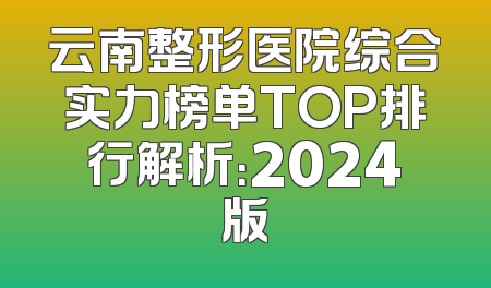 云南整形医院综合实力榜单TOP排行解析：2024版