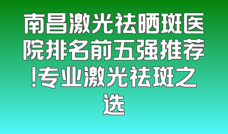 南昌激光祛晒斑医院排名前五强推荐！专业激光祛斑之选