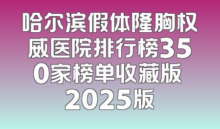 哈尔滨假体隆胸权威医院排行榜350家榜单收藏版 2025版