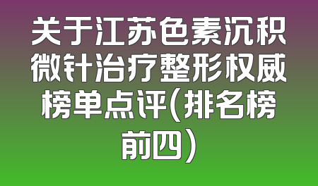关于江苏色素沉积微针治疗整形权威榜单点评（排名榜前四）