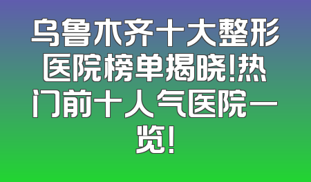 乌鲁木齐十大整形医院榜单揭晓！热门前十人气医院一览！