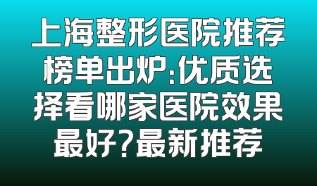 上海整形医院推荐榜单出炉：优质选择看哪家医院效果最好？最新推荐
