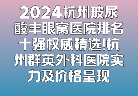 2024杭州玻尿酸丰眼窝医院排名十强权威精选！杭州群英外科医院实力及价格呈现