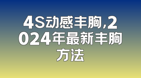 4S动感丰胸，2024年最新丰胸方法