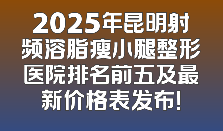 2025年昆明射频溶脂瘦小腿整形医院排名前五及最新价格表发布！