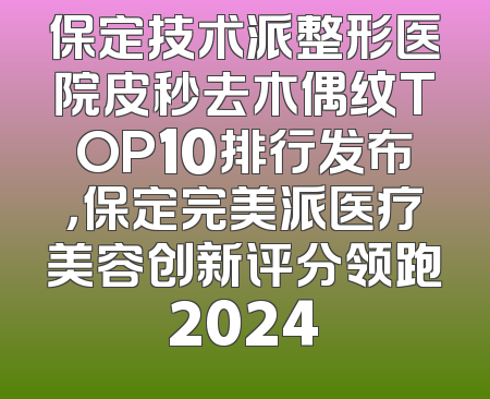 保定技术派整形医院皮秒去木偶纹TOP10排行发布，保定完美派医疗美容创新评分领跑2024