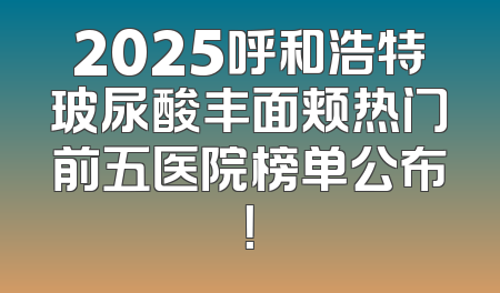 2025呼和浩特玻尿酸丰面颊热门前五医院榜单公布！