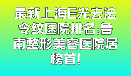 最新上海E光去法令纹医院排名：鲁南整形美容医院居榜首！