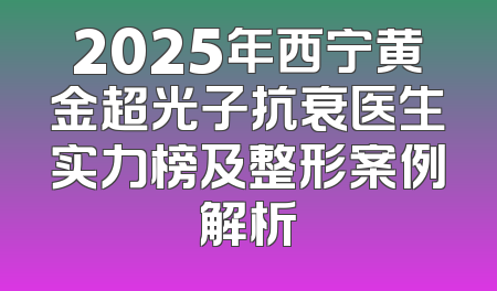 2025年西宁黄金超光子抗衰医生实力榜及整形案例解析