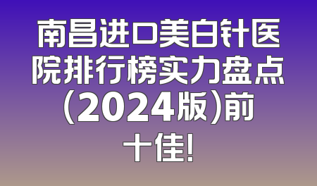 南昌进口美白针医院排行榜实力盘点（2024版）前十佳！