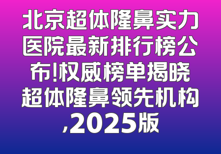 北京超体隆鼻实力医院最新排行榜公布！权威榜单揭晓超体隆鼻领先机构，2025版