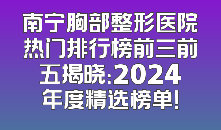 南宁胸部整形医院热门排行榜前三前五揭晓：2024年度精选榜单！