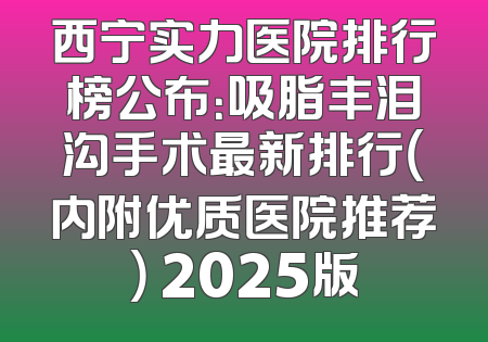 西宁实力医院排行榜公布：吸脂丰泪沟手术最新排行（内附优质医院推荐） 2025版