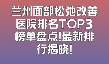 兰州面部松弛改善医院排名TOP3榜单盘点！最新排行揭晓！