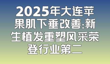 2025年大连苹果肌下垂改善：新生植发重塑风采荣登行业第二