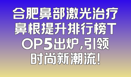 合肥鼻部激光治疗鼻根提升排行榜TOP5出炉，引领时尚新潮流！