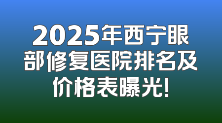 2025年西宁眼部修复医院排名及价格表曝光！