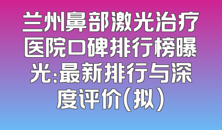 兰州鼻部激光治疗医院口碑排行榜曝光：最新排行与深度评价（拟）