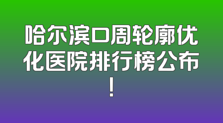 哈尔滨口周轮廓优化医院排行榜公布！