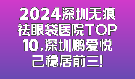 2024深圳无痕祛眼袋医院TOP10，深圳鹏爱悦己稳居前三！
