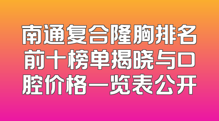 南通复合隆胸排名前十榜单揭晓与口腔价格一览表公开