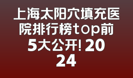 上海太阳穴填充医院排行榜top前5大公开! 2024
