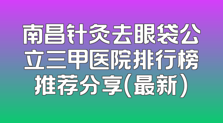 南昌针灸去眼袋公立三甲医院排行榜推荐分享（最新）