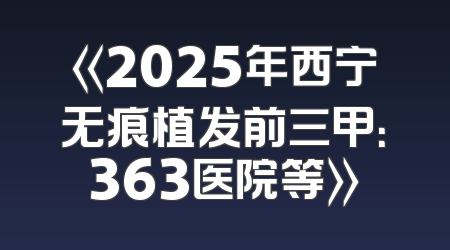 《2025年西宁无痕植发前三甲：363医院等》