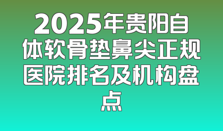 2025年贵阳自体软骨垫鼻尖正规医院排名及机构盘点