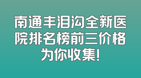 南通丰泪沟全新医院排名榜前三价格为你收集!