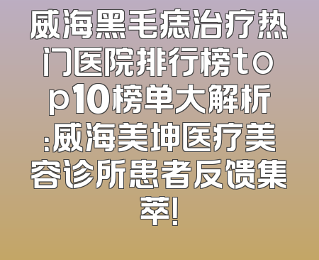 威海黑毛痣治疗热门医院排行榜top10榜单大解析：威海美坤医疗美容诊所患者反馈集萃！