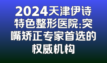 2024天津伊诗特色整形医院：突嘴矫正专家首选的权威机构