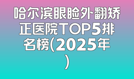 哈尔滨眼睑外翻矫正医院TOP5排名榜（2025年）