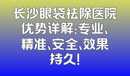 长沙眼袋祛除医院优势详解：专业、精准、安全、效果持久！