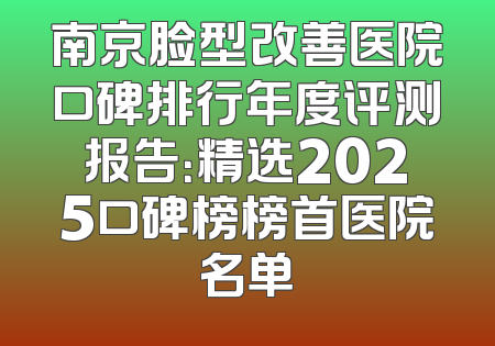 南京脸型改善医院口碑排行年度评测报告：精选2025口碑榜榜首医院名单
