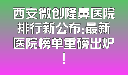 西安微创隆鼻医院排行新公布：最新医院榜单重磅出炉！