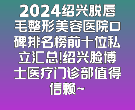 2024绍兴脱唇毛整形美容医院口碑排名榜前十位私立汇总！绍兴脸博士医疗门诊部值得信赖~