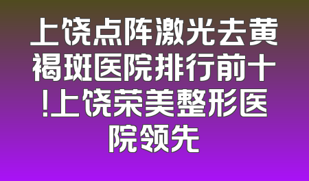 上饶点阵激光去黄褐斑医院排行前十！上饶荣美整形医院领先