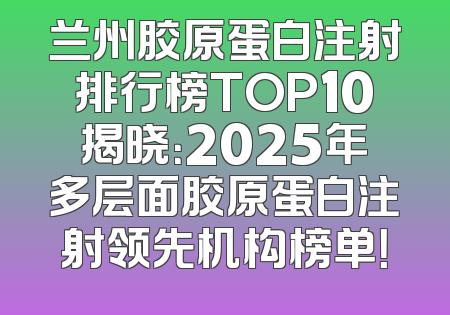 兰州胶原蛋白注射排行榜TOP10揭晓：2025年多层面胶原蛋白注射领先机构榜单！