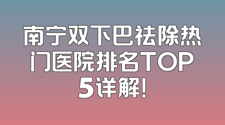 南宁双下巴祛除热门医院排名TOP5详解！
